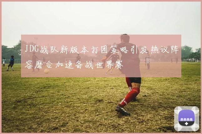 JDG战队新版本打团策略引发热议阵容磨合加速备战世界赛