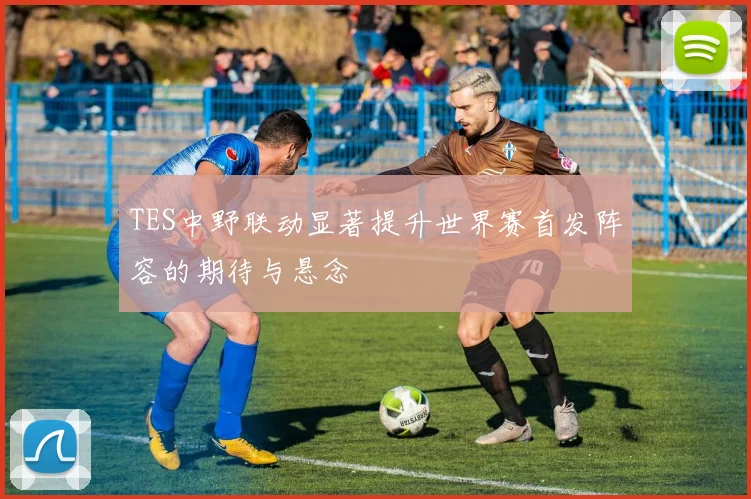 TES中野联动显著提升世界赛首发阵容的期待与悬念